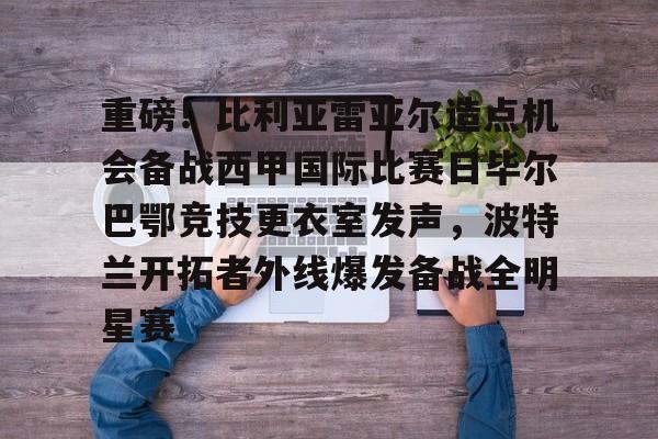 开云-包含重磅！比利亚雷亚尔造点机会备战西甲国际比赛日毕尔巴鄂竞技更衣室发声，波特兰开拓者外线爆发备战全明星赛的词条